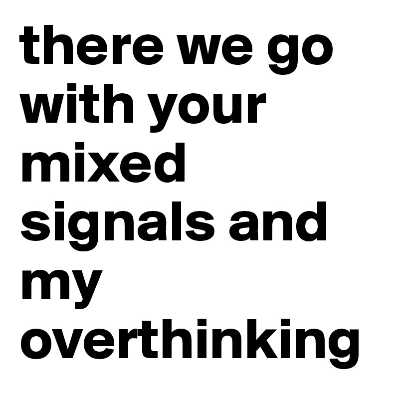 there we go with your mixed signals and my overthinking