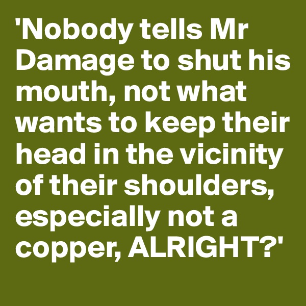 'Nobody tells Mr Damage to shut his mouth, not what wants to keep their head in the vicinity of their shoulders, especially not a copper, ALRIGHT?'