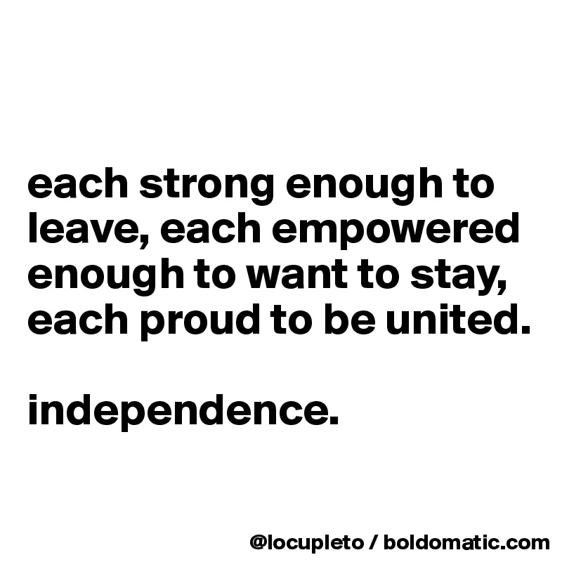 


each strong enough to leave, each empowered enough to want to stay, each proud to be united. 

independence. 


