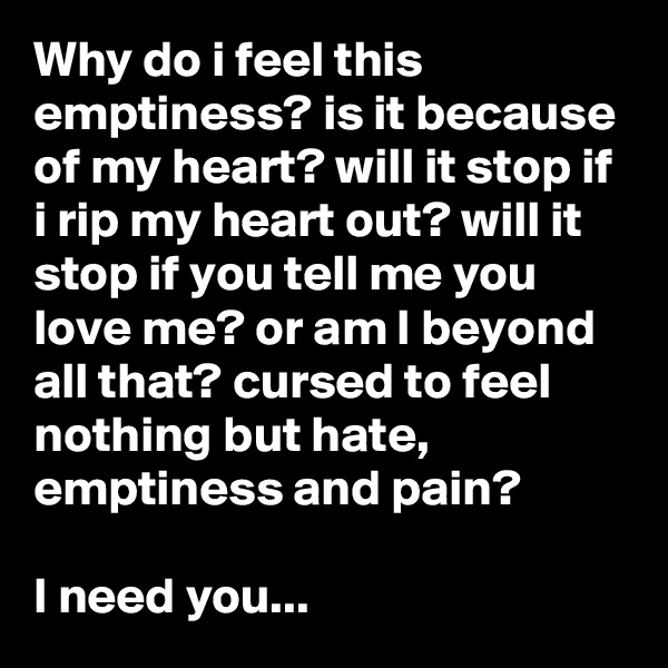 Why do i feel this emptiness? is it because of my heart? will it stop if i rip my heart out? will it stop if you tell me you love me? or am I beyond all that? cursed to feel nothing but hate, emptiness and pain? 

I need you... 