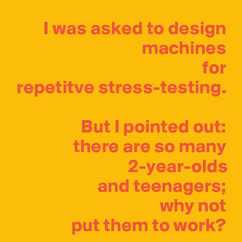 I was asked to design machines
for
 repetitve stress-testing.

But I pointed out:
there are so many 2-year-olds
and teenagers;
why not
put them to work?