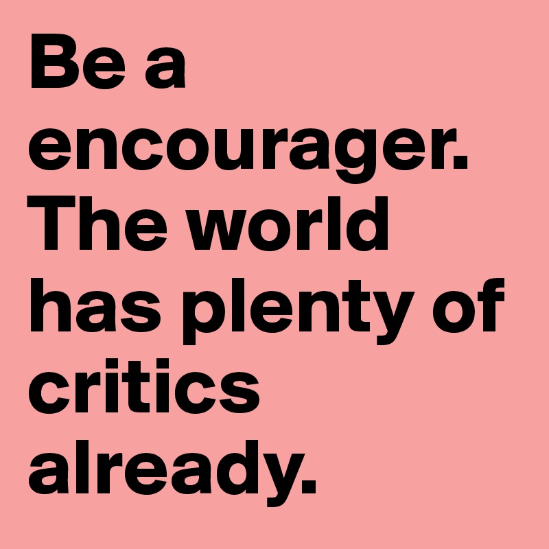 Be a encourager. The world has plenty of critics already. 