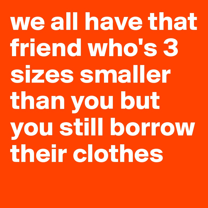 we all have that friend who's 3 sizes smaller than you but you still borrow their clothes 