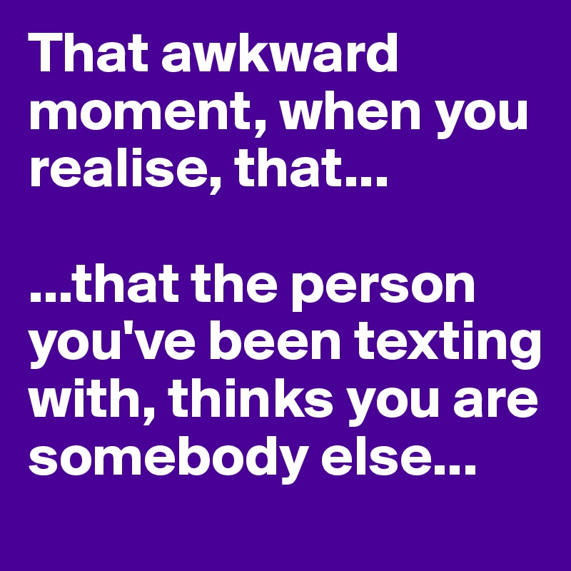 That awkward moment, when you realise, that...

...that the person you've been texting with, thinks you are somebody else...