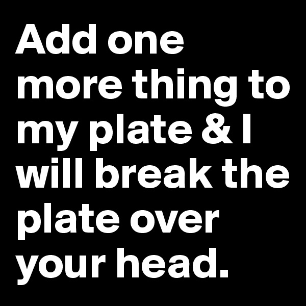 Add one more thing to my plate & I will break the plate over your head.