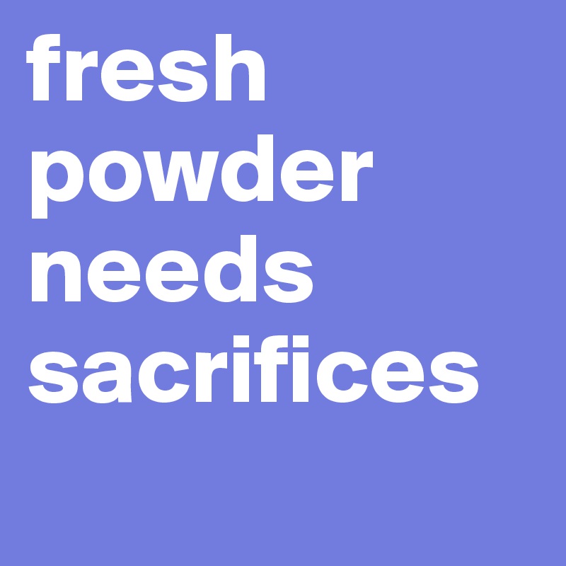 fresh powder needs sacrifices 

