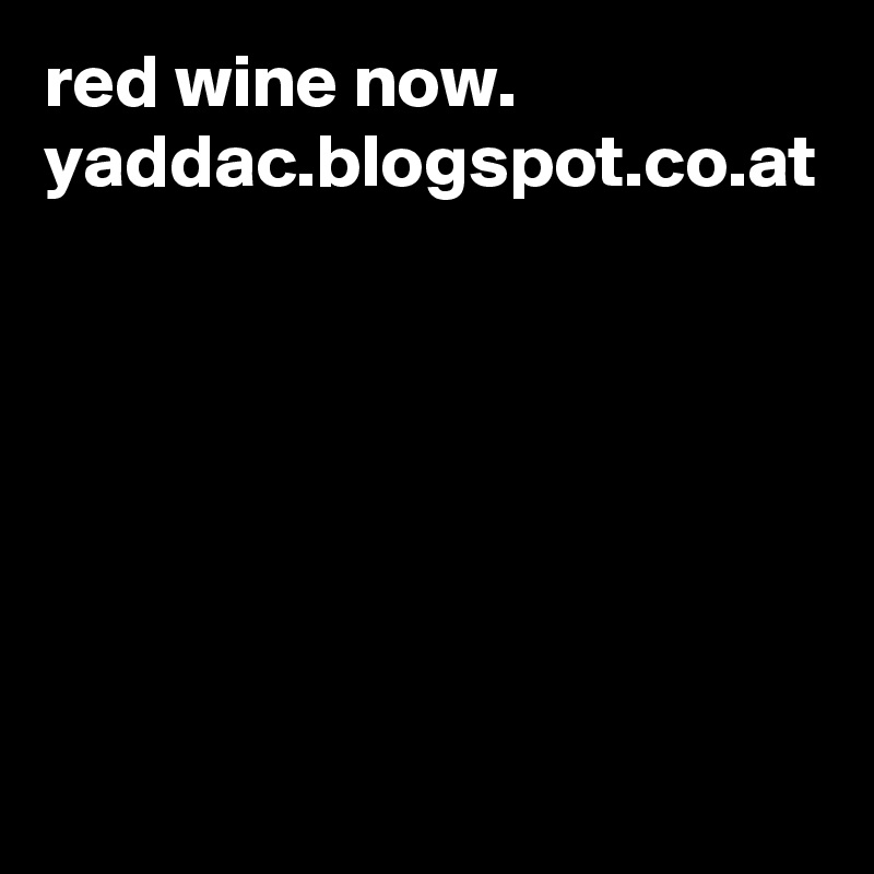 red wine now.
yaddac.blogspot.co.at