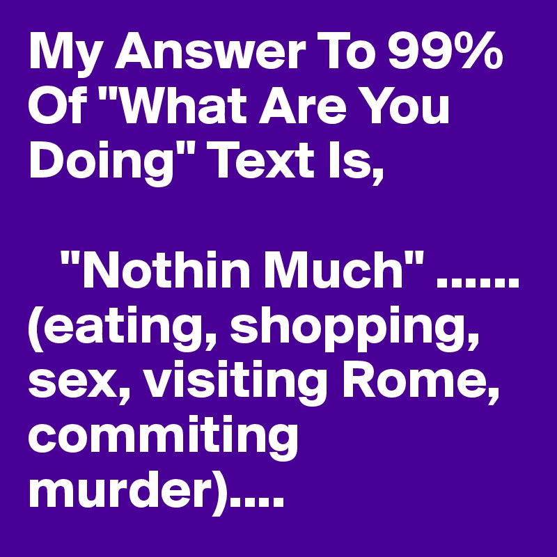 My Answer To 99% Of "What Are You Doing" Text Is, 

   "Nothin Much" ......(eating, shopping, sex, visiting Rome, commiting murder)....   