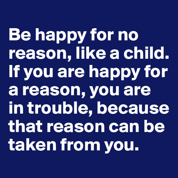 
Be happy for no reason, like a child. 
If you are happy for a reason, you are in trouble, because that reason can be taken from you.