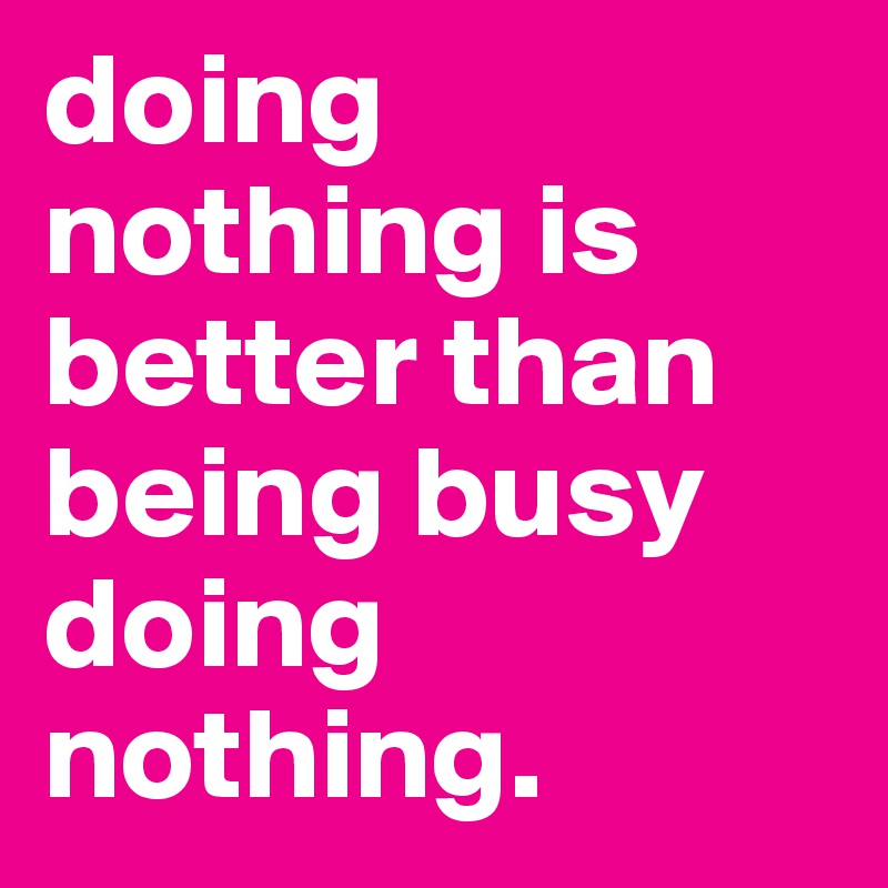 doing nothing is better than being busy doing nothing.
