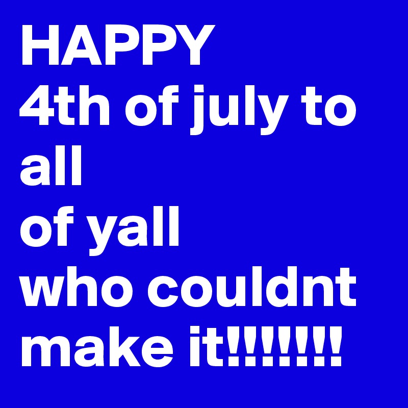 HAPPY
4th of july to all 
of yall
who couldnt
make it!!!!!!!