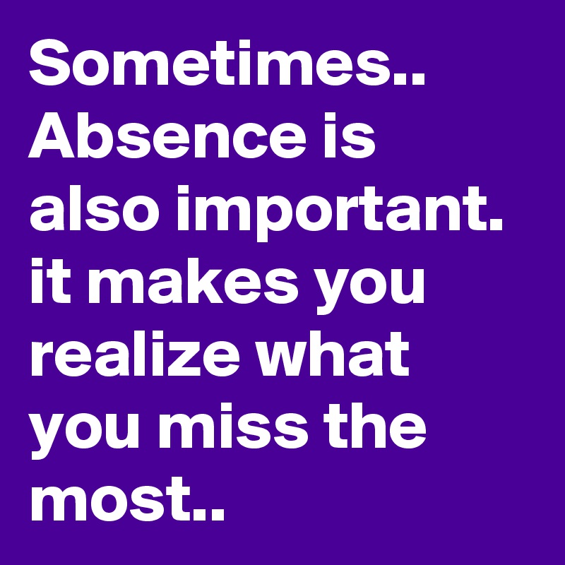 Sometimes.. Absence is also important. it makes you realize what you miss the most.. 