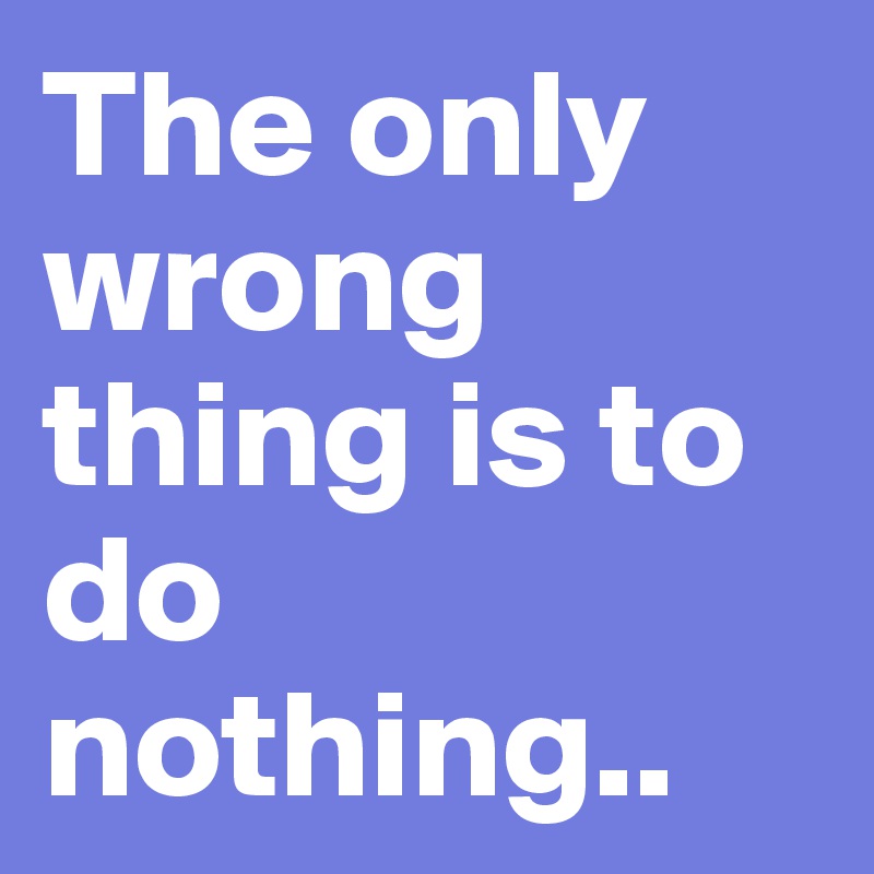 The only wrong thing is to do nothing..