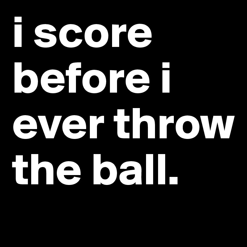 i score before i ever throw the ball.