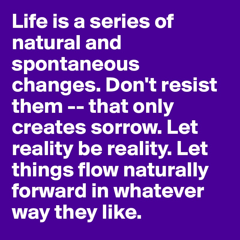 Life is a series of natural and spontaneous changes. Don't resist them -- that only creates sorrow. Let reality be reality. Let things flow naturally forward in whatever way they like.