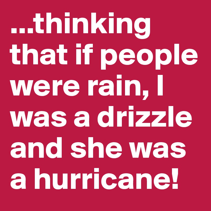 ...thinking that if people were rain, I was a drizzle and she was a hurricane!