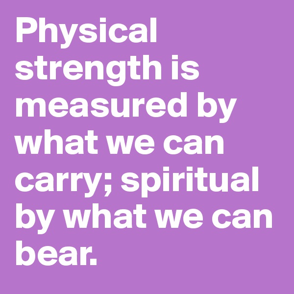 Physical strength is measured by what we can carry; spiritual by what we can bear.