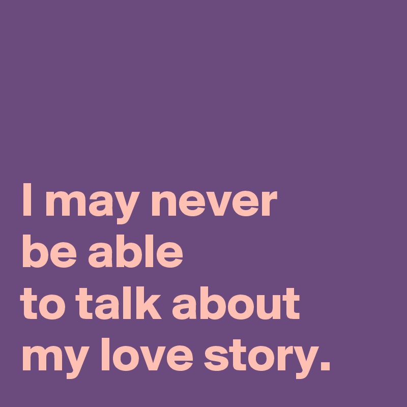 


I may never 
be able 
to talk about my love story.