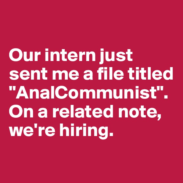 

Our intern just sent me a file titled "AnalCommunist". 
On a related note, we're hiring.
