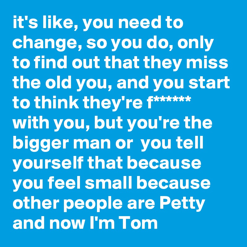 it's like, you need to change, so you do, only to find out that they miss the old you, and you start to think they're f****** with you, but you're the bigger man or  you tell yourself that because you feel small because other people are Petty and now I'm Tom