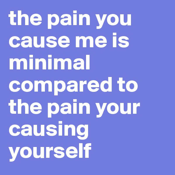 the pain you cause me is minimal compared to the pain your causing yourself
