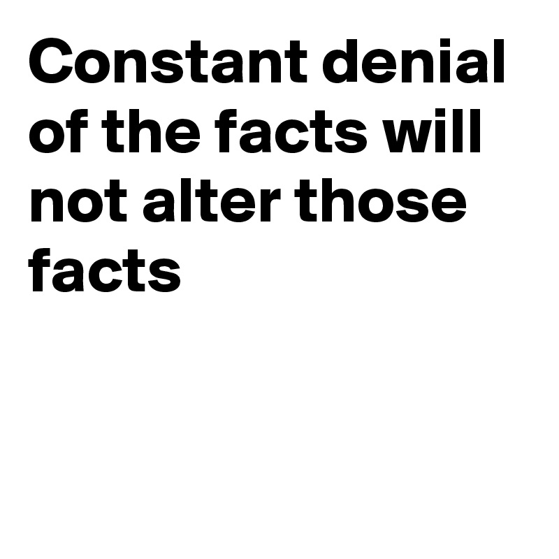 Constant denial of the facts will not alter those facts 


