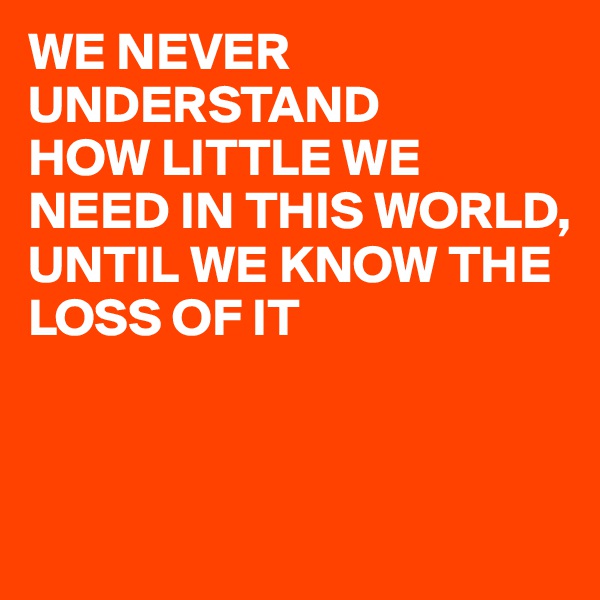 WE NEVER UNDERSTAND
HOW LITTLE WE NEED IN THIS WORLD,
UNTIL WE KNOW THE LOSS OF IT 


