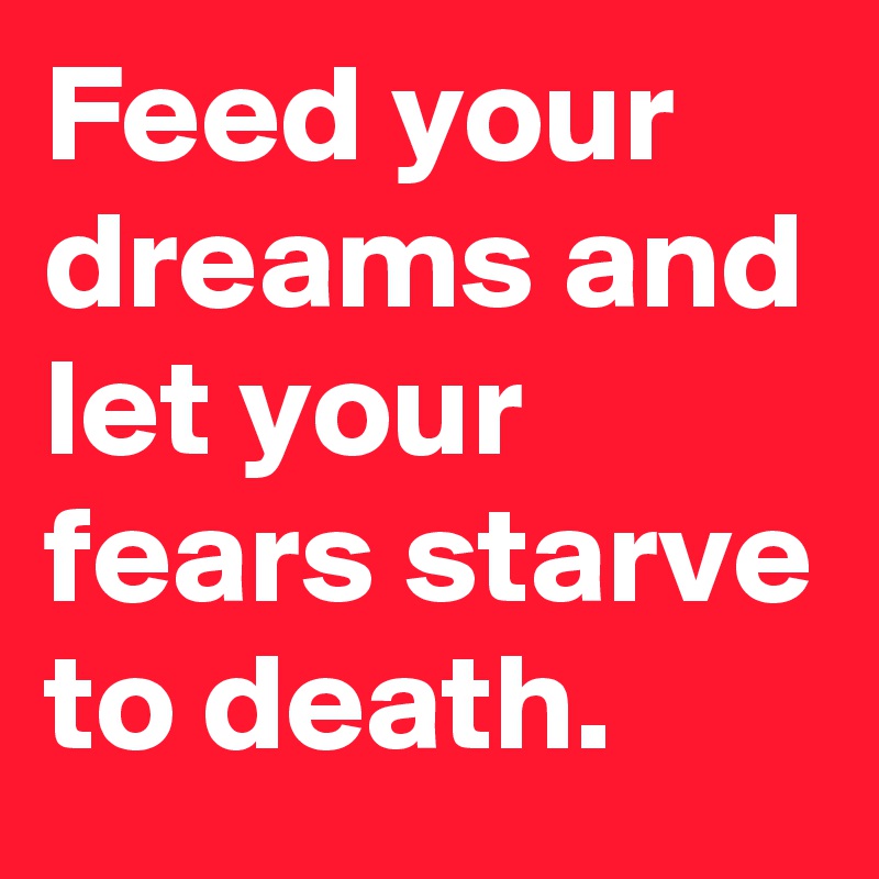 Feed your dreams and let your fears starve to death. 