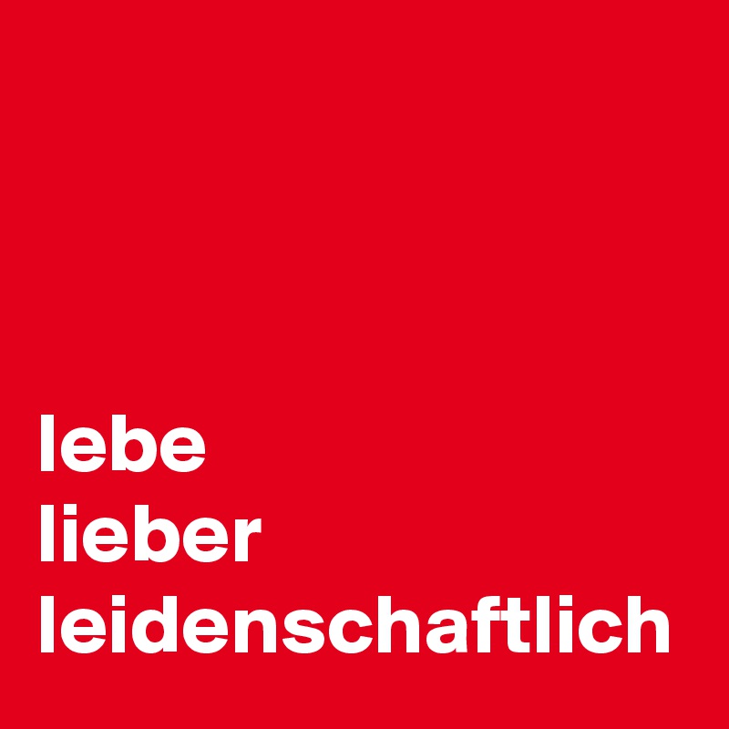 



lebe
lieber
leidenschaftlich