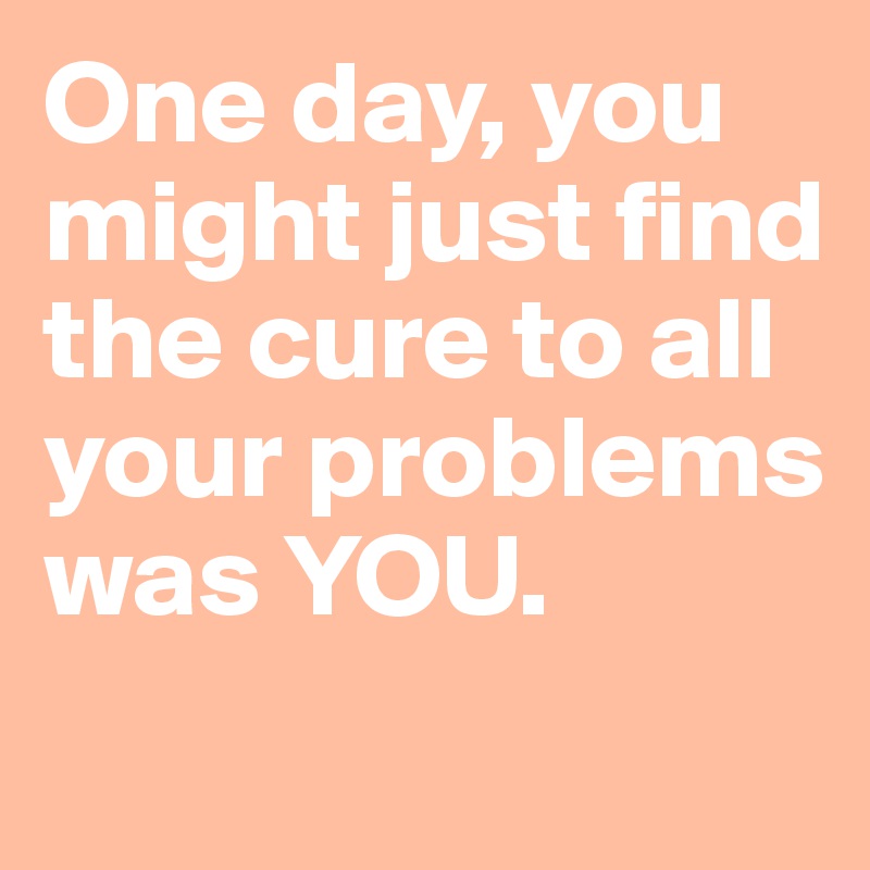 One day, you might just find the cure to all your problems was YOU.
