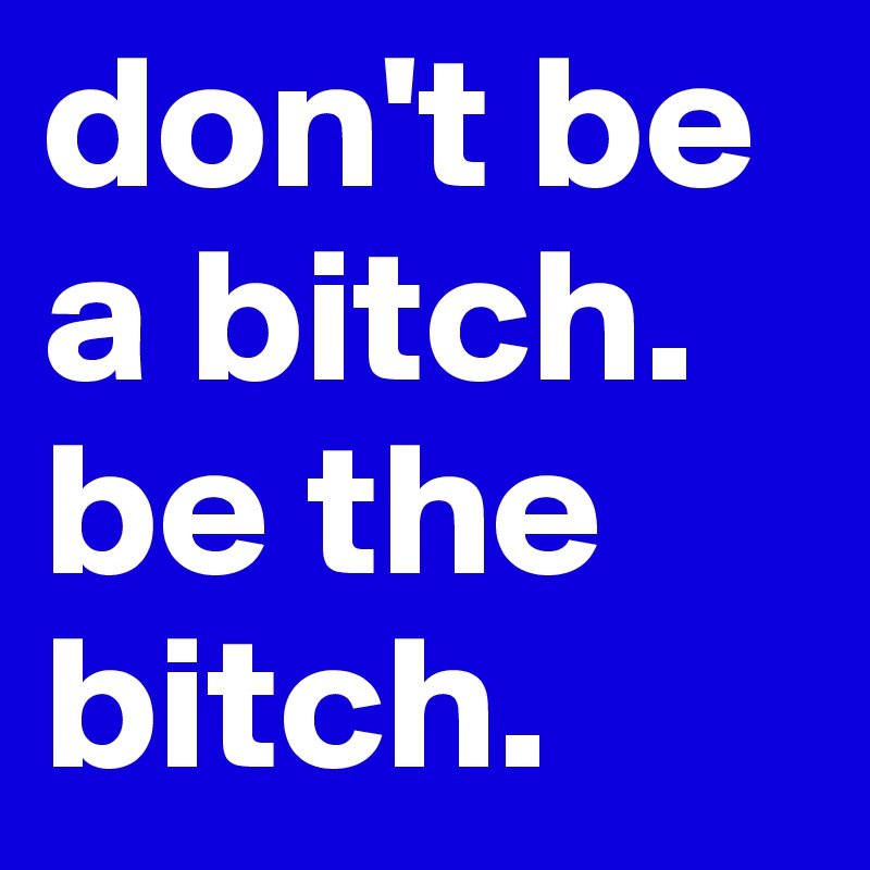 don't be a bitch. be the bitch.