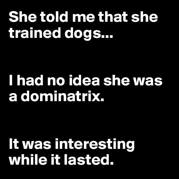She told me that she trained dogs...


I had no idea she was a dominatrix. 


It was interesting while it lasted.