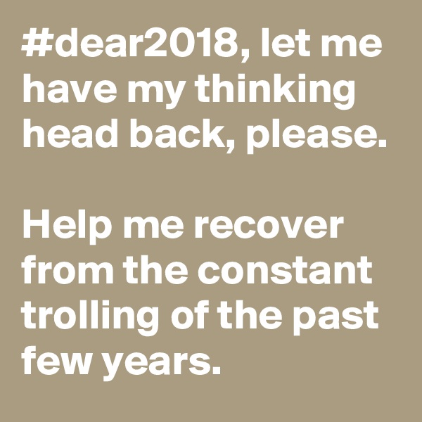 #dear2018, let me have my thinking head back, please.

Help me recover from the constant trolling of the past few years.
