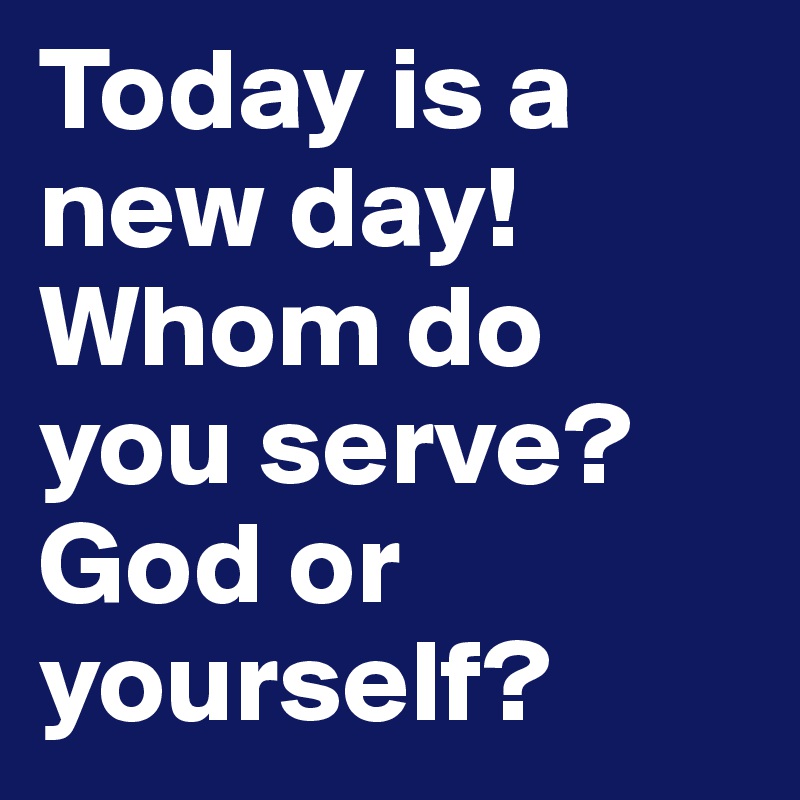 Today is a new day! Whom do you serve? God or yourself? 