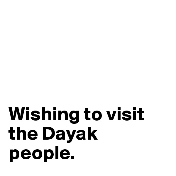 




Wishing to visit the Dayak people. 