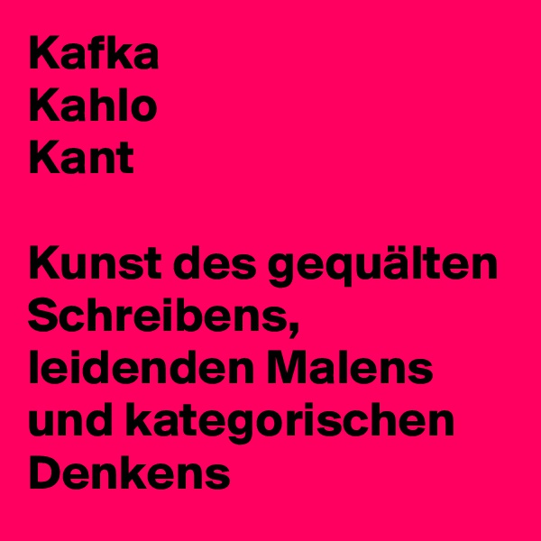 Kafka
Kahlo
Kant

Kunst des gequälten Schreibens, leidenden Malens und kategorischen Denkens