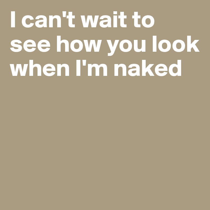 I can't wait to see how you look when I'm naked



