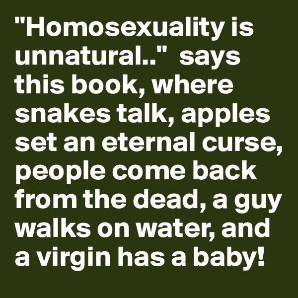 "Homosexuality is unnatural.."  says this book, where snakes talk, apples set an eternal curse, people come back from the dead, a guy walks on water, and a virgin has a baby!