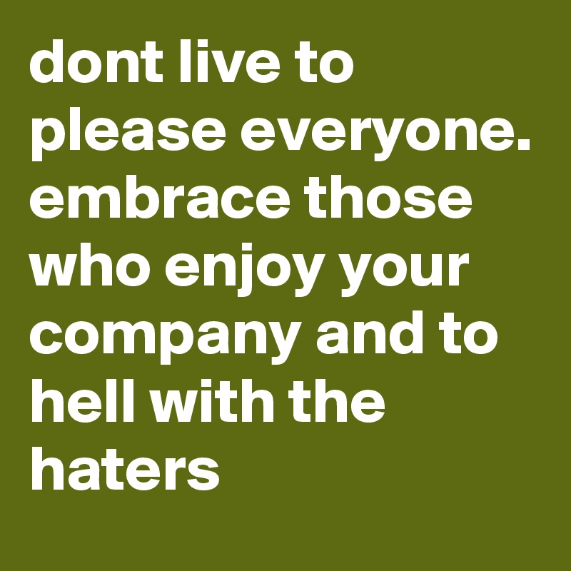 dont live to please everyone. embrace those who enjoy your company and to hell with the haters