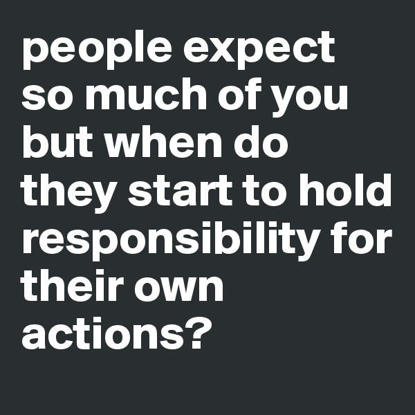 people expect so much of you but when do they start to hold responsibility for their own actions? 