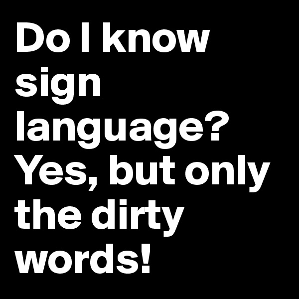 Do I know sign language? Yes, but only the dirty words!