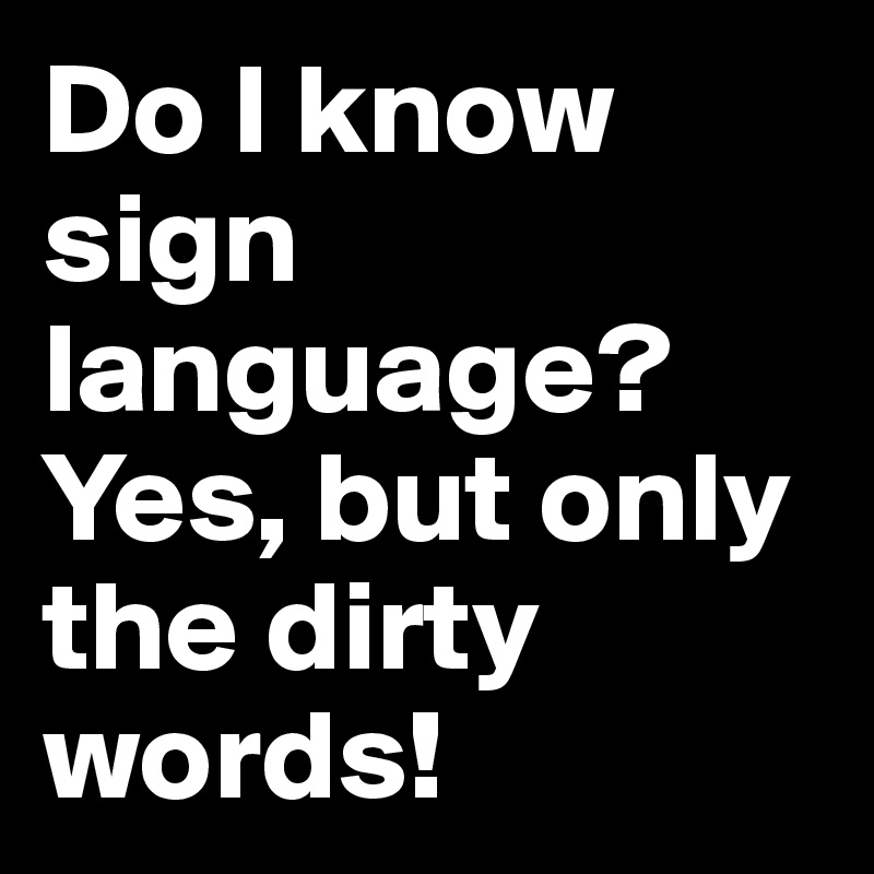 Do I know sign language? Yes, but only the dirty words!