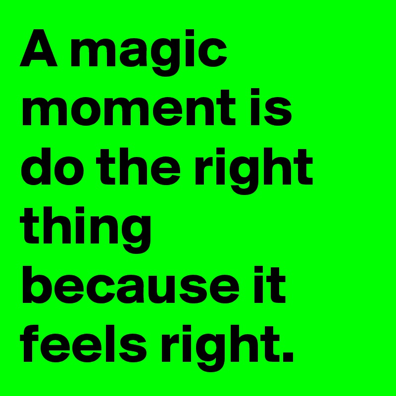A magic moment is do the right thing because it feels right.