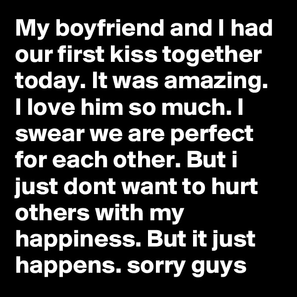 My boyfriend and I had our first kiss together today. It was amazing. I love him so much. I swear we are perfect for each other. But i just dont want to hurt others with my happiness. But it just happens. sorry guys