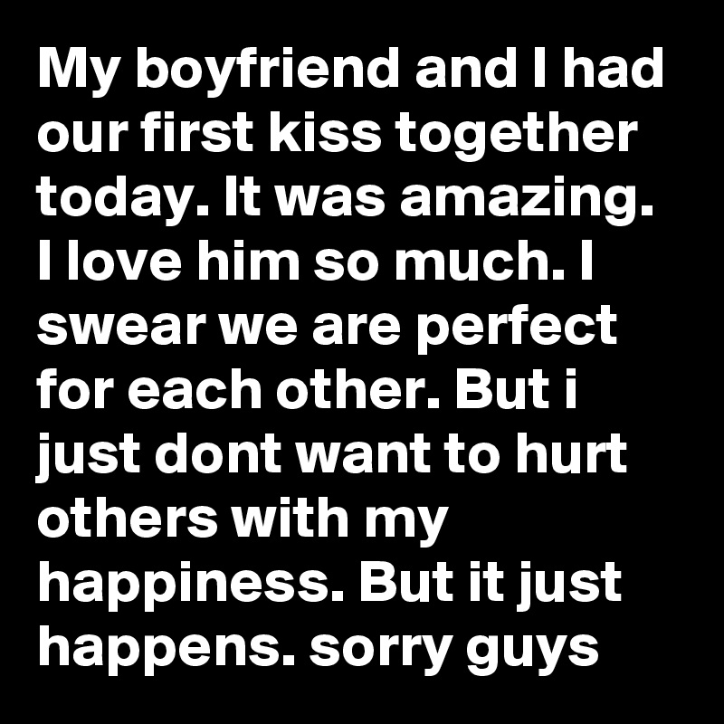 My boyfriend and I had our first kiss together today. It was amazing. I love him so much. I swear we are perfect for each other. But i just dont want to hurt others with my happiness. But it just happens. sorry guys