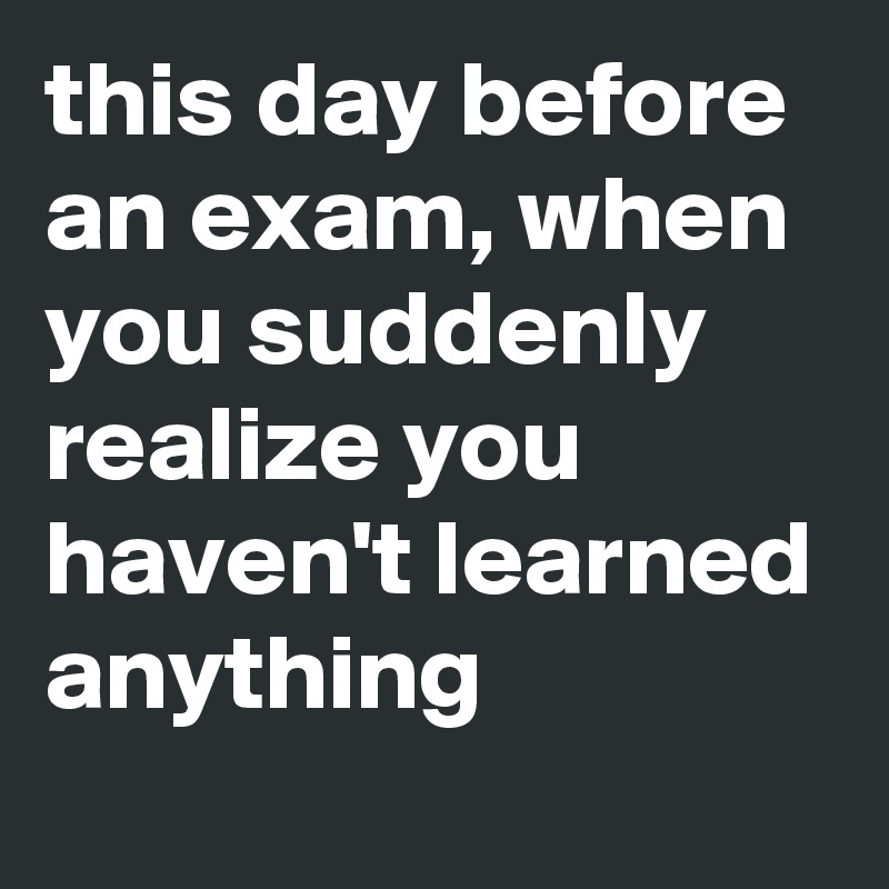 this day before an exam, when you suddenly realize you haven't learned anything 