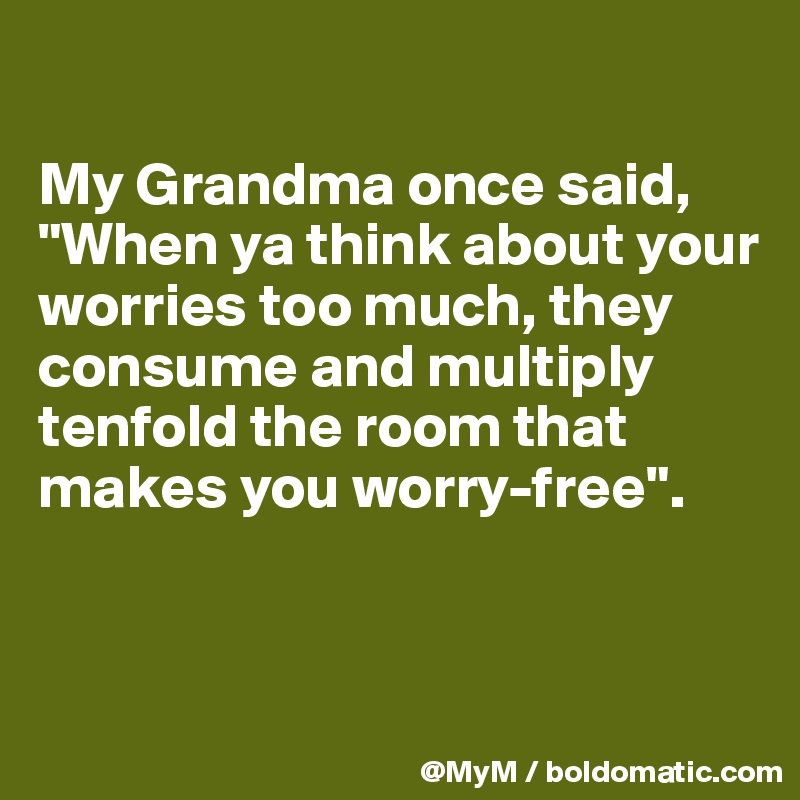 

My Grandma once said, "When ya think about your worries too much, they consume and multiply tenfold the room that makes you worry-free".


