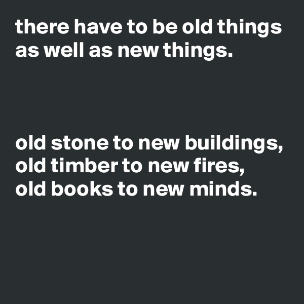 there have to be old things as well as new things.



old stone to new buildings,
old timber to new fires,
old books to new minds.



