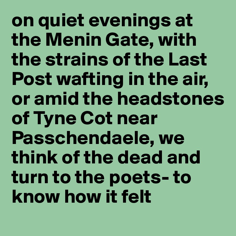 on quiet evenings at the Menin Gate, with the strains of the Last Post wafting in the air, or amid the headstones of Tyne Cot near Passchendaele, we think of the dead and turn to the poets- to know how it felt