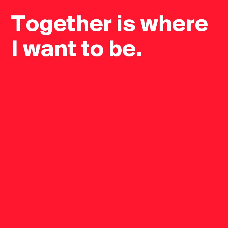 Together is where I want to be.





